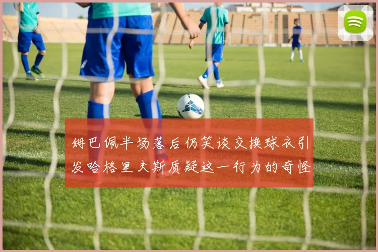 姆巴佩半场落后仍笑谈交换球衣引发哈格里夫斯质疑这一行为的奇怪性