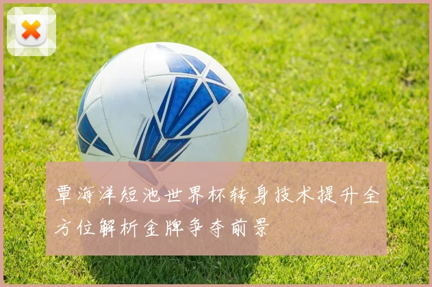 覃海洋短池世界杯转身技术提升全方位解析金牌争夺前景
