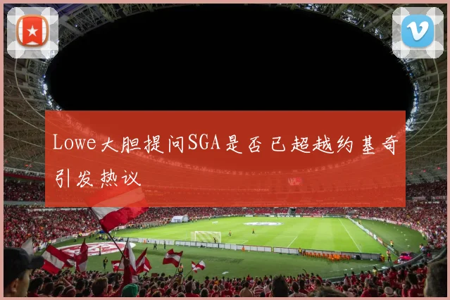 Lowe大胆提问SGA是否已超越约基奇引发热议