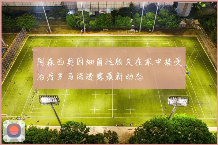 阿森西奥因细菌性肠炎在家中接受治疗罗马诺透露最新动态
