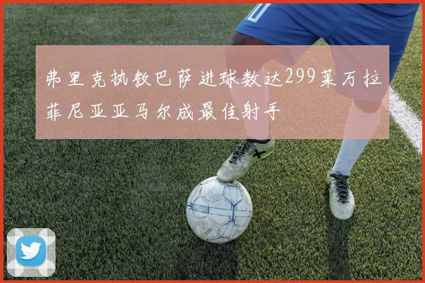 弗里克执教巴萨进球数达299莱万拉菲尼亚亚马尔成最佳射手
