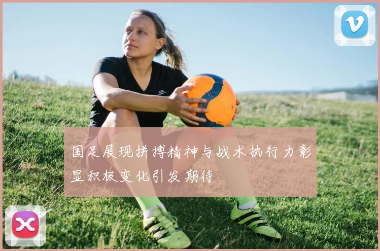国足展现拼搏精神与战术执行力彰显积极变化引发期待