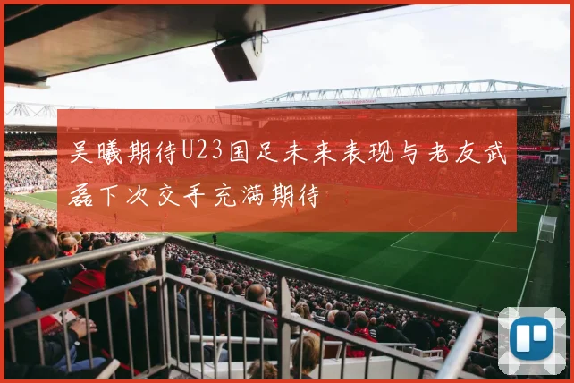 吴曦期待U23国足未来表现与老友武磊下次交手充满期待