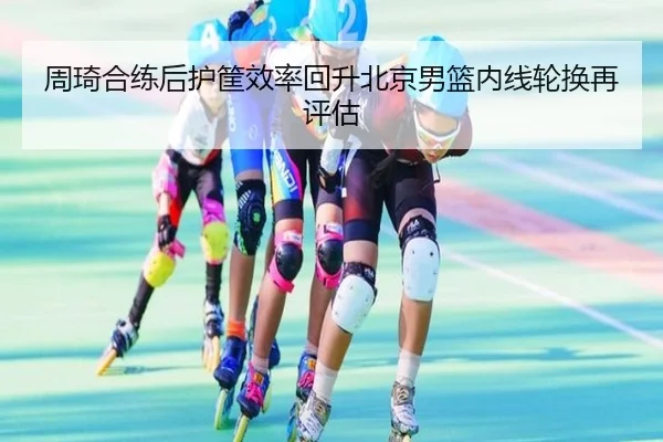 周琦合练后护筐效率回升北京男篮内线轮换再评估