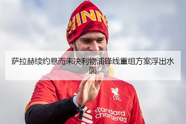 萨拉赫续约悬而未决利物浦锋线重组方案浮出水面