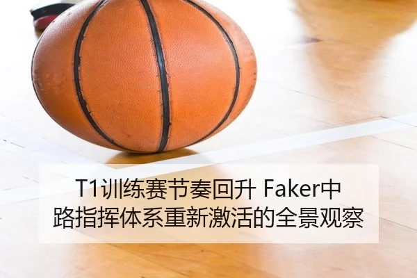 T1训练赛节奏回升 Faker中路指挥体系重新激活的全景观察